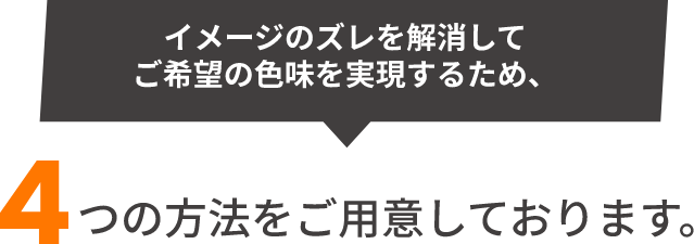 イメージのズレを解消してご希望の色味を実現するため、4つの方法をご用意しております。