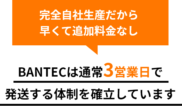 完全自社生産だから早くて追加料金なし BANTECは通常3営業日で発送する体制を確立しています